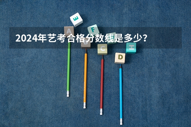 2024年艺考合格分数线是多少？