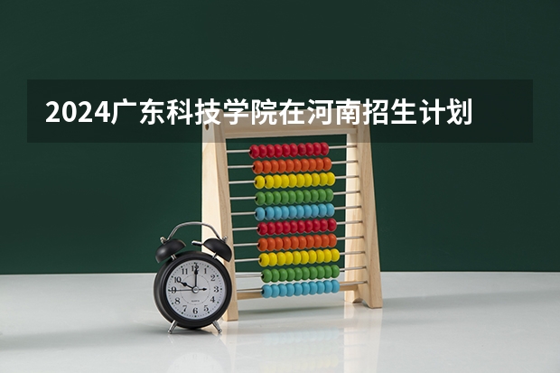 2024广东科技学院在河南招生计划