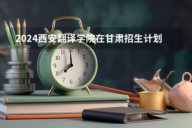 2024西安翻译学院在甘肃招生计划