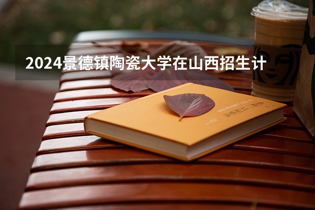 2024景德镇陶瓷大学在山西招生计划