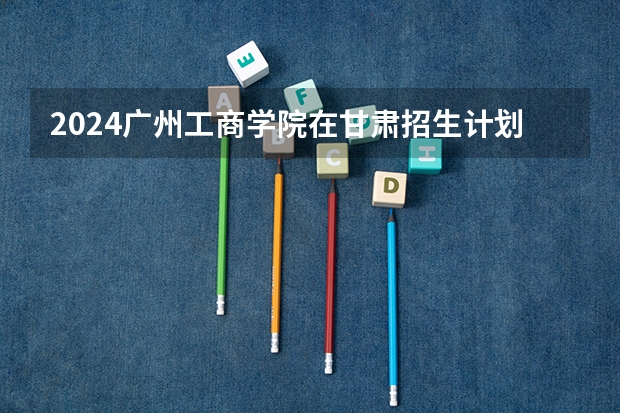 2024广州工商学院在甘肃招生计划