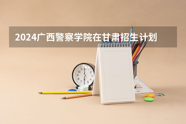 2024广西警察学院在甘肃招生计划