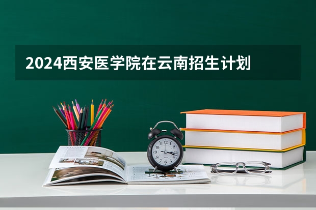 2024西安医学院在云南招生计划