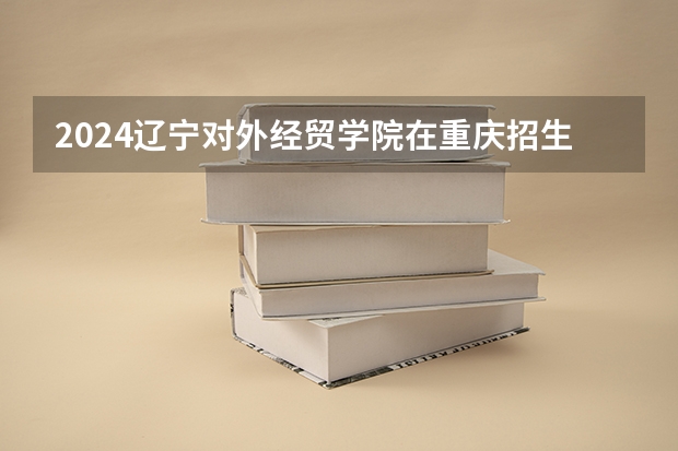 2024辽宁对外经贸学院在重庆招生计划
