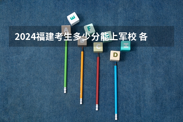 2024福建考生多少分能上军校 各军校在福建录取分数线