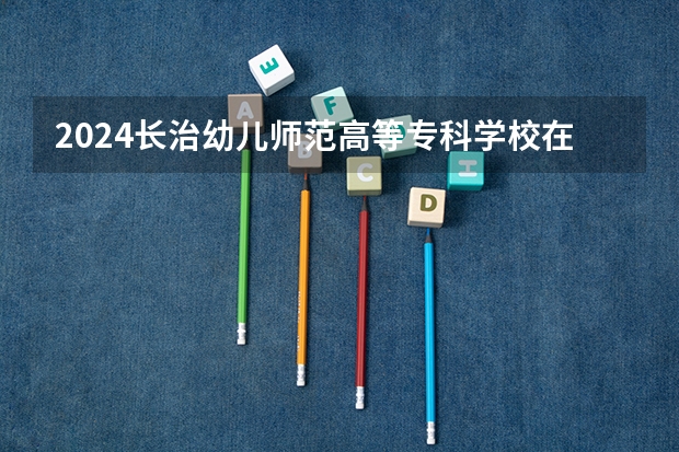 2024长治幼儿师范高等专科学校在云南招生计划