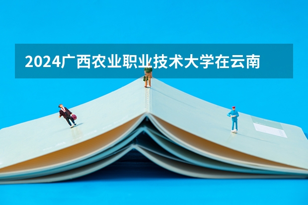 2024广西农业职业技术大学在云南招生计划