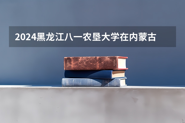2024黑龙江八一农垦大学在内蒙古招生计划