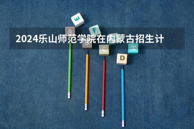 2024乐山师范学院在内蒙古招生计划