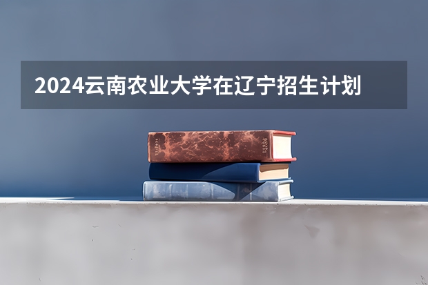 2024云南农业大学在辽宁招生计划