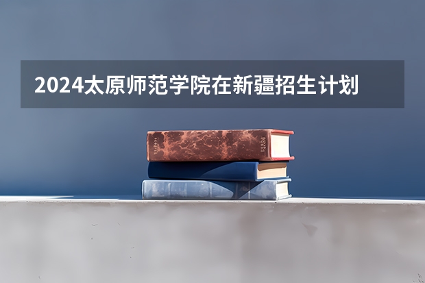 2024太原师范学院在新疆招生计划