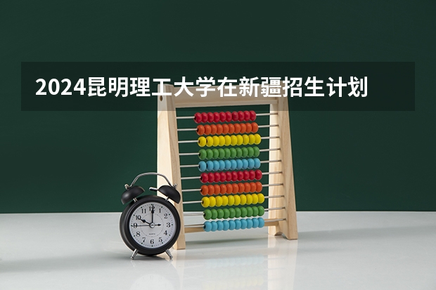 2024昆明理工大学在新疆招生计划