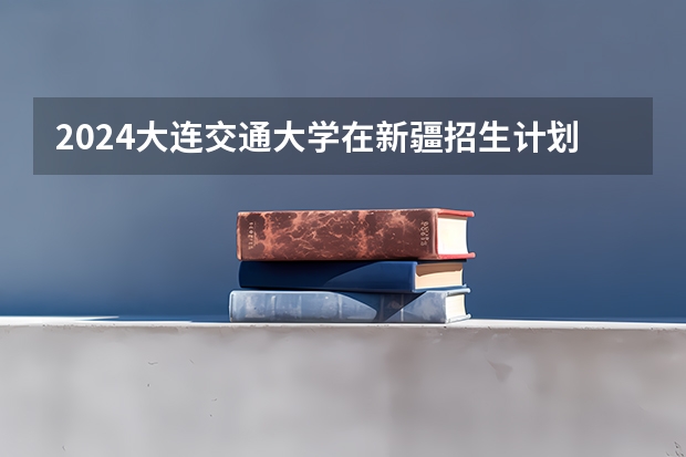 2024大连交通大学在新疆招生计划