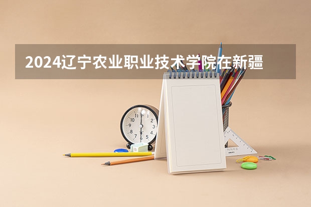 2024辽宁农业职业技术学院在新疆招生计划