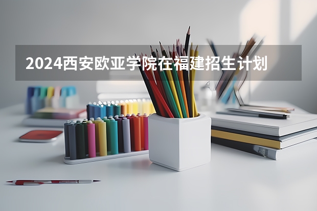 2024西安欧亚学院在福建招生计划
