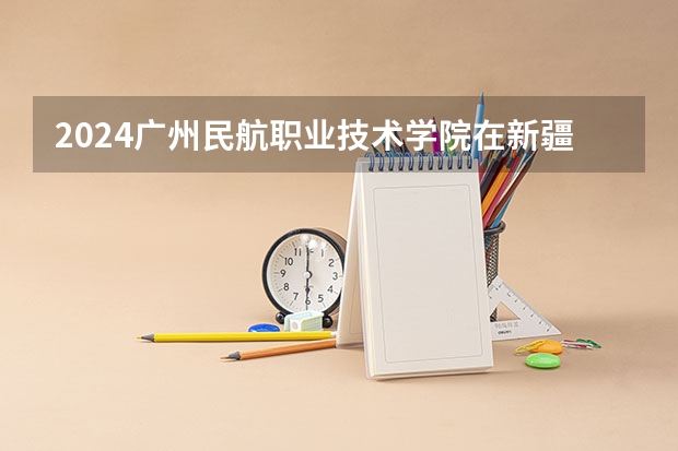 2024广州民航职业技术学院在新疆招生计划