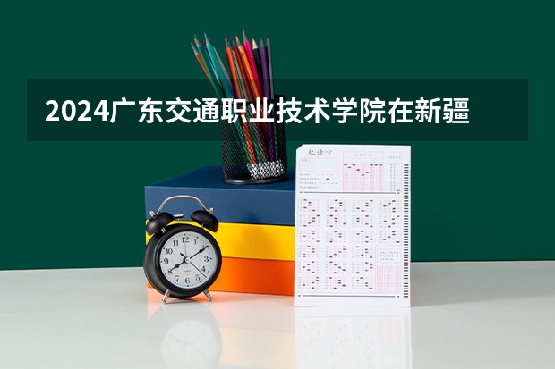 2024广东交通职业技术学院在新疆招生计划