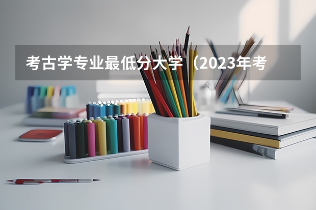 考古学专业最低分大学（2023年考古学专业大学排名及分数线（附专业介绍））