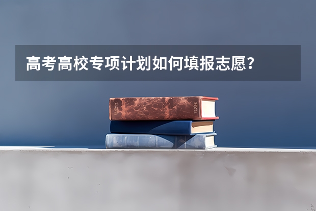 高考高校专项计划如何填报志愿？