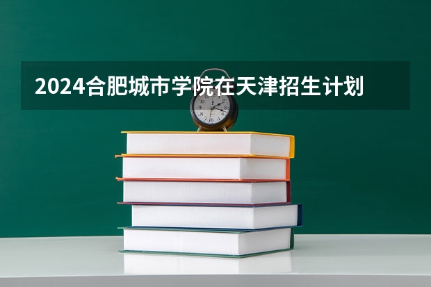 2024合肥城市学院在天津招生计划
