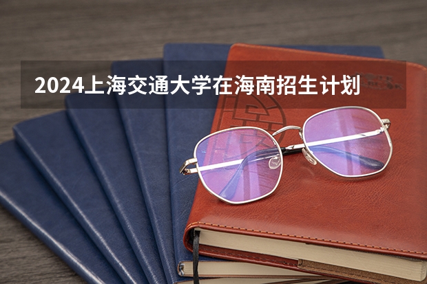 2024上海交通大学在海南招生计划