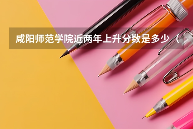 咸阳师范学院近两年上升分数是多少（本科）