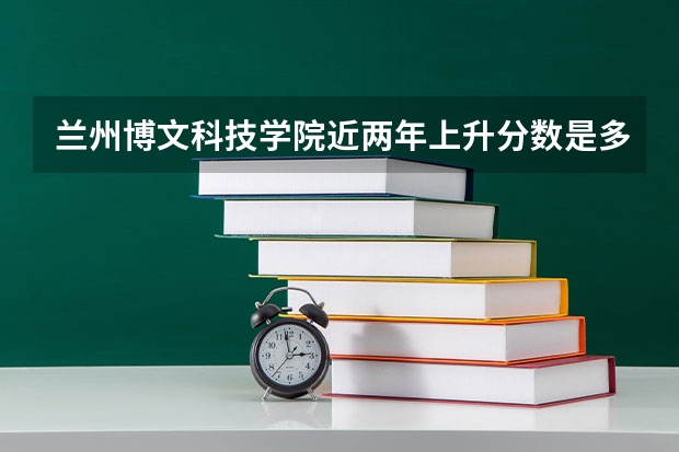 兰州博文科技学院近两年上升分数是多少（本科）