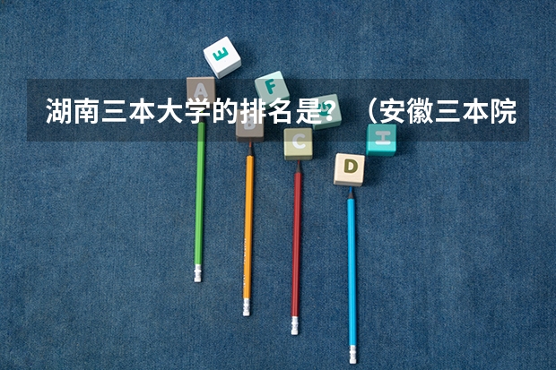 湖南三本大学的排名是？（安徽三本院校排名）