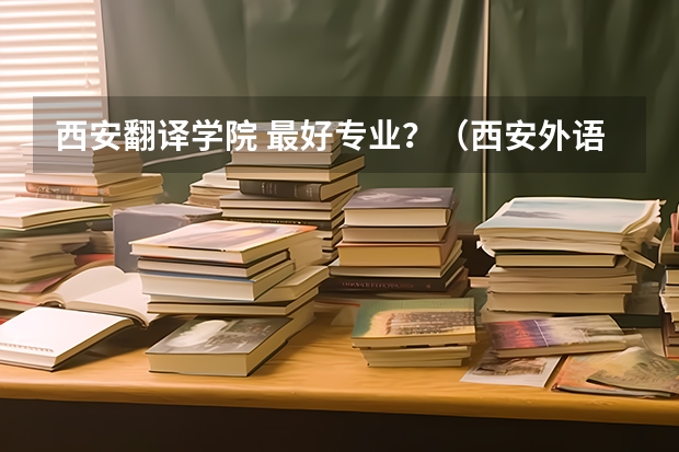 西安翻译学院 最好专业？（西安外语翻译学院）