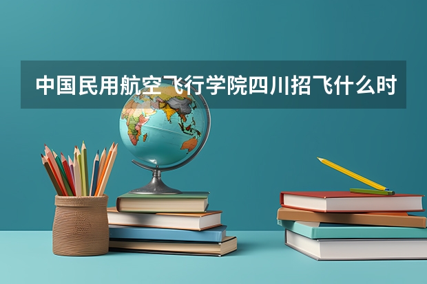 中国民用航空飞行学院四川招飞什么时候开始？