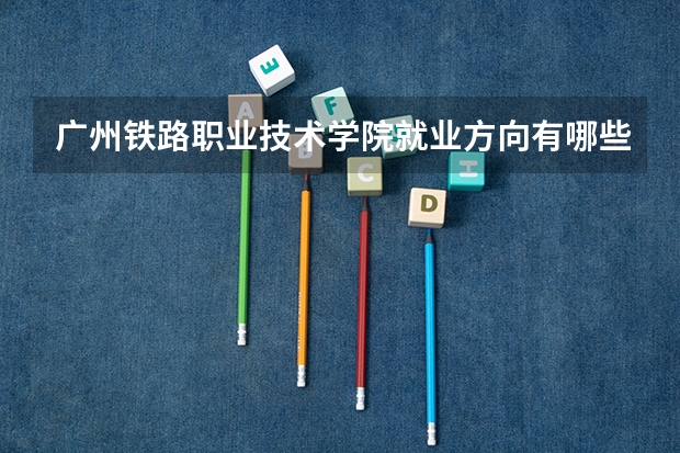 广州铁路职业技术学院就业方向有哪些