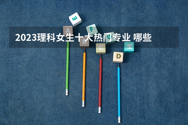 2023理科女生十大热门专业 哪些专业有前途