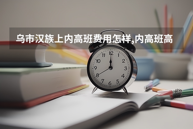 乌市汉族上内高班费用怎样,内高班高考高校录取比普高招生计划少吗？