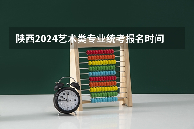 陕西2024艺术类专业统考报名时间 艺考报名时间2024