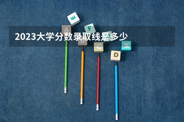 2023大学分数录取线是多少