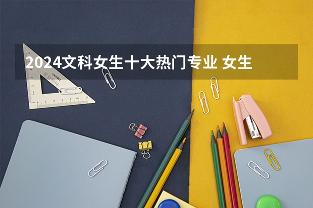 2024文科女生十大热门专业 女生哪些专业吃香