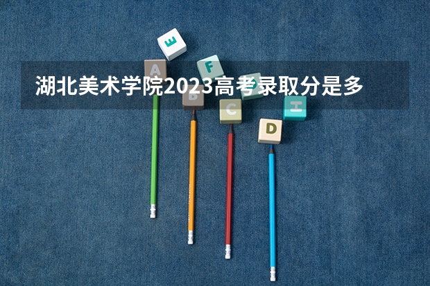 湖北美术学院2023高考录取分是多少?