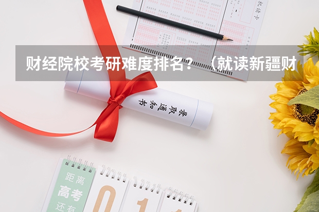 财经院校考研难度排名?(就读新疆财经大学是何体验)