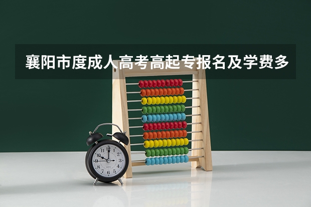 襄阳市度成人高考高起专报名及学费多少钱?需一次缴清吗?