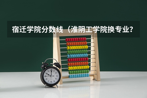 宿迁学院分数线（淮阴工学院换专业？）