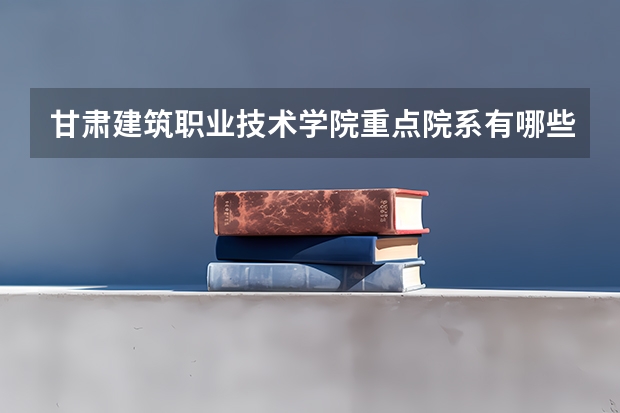 甘肃建筑职业技术学院重点院系有哪些？