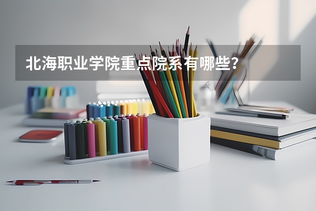 北海职业学院重点院系有哪些？