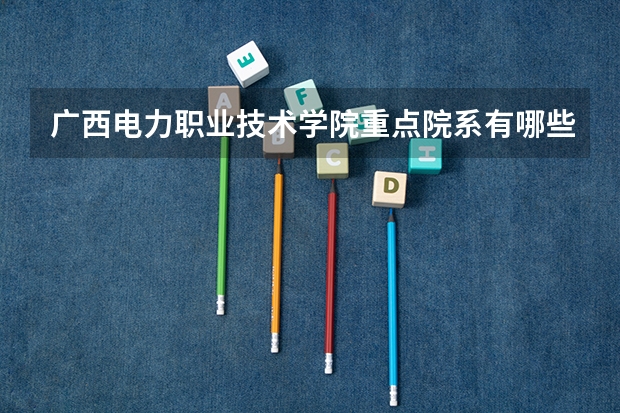 广西电力职业技术学院重点院系有哪些？