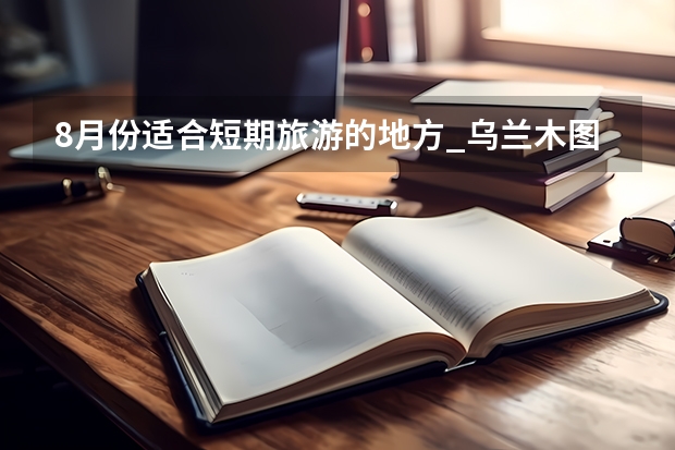 8月份适合短期旅游的地方_乌兰木图山坐什么车可以到达