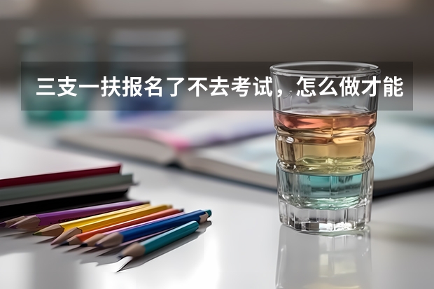 三支一扶报名了不去考试，怎么做才能消除影响？