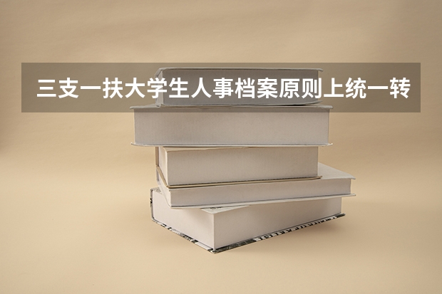 三支一扶大学生人事档案原则上统一转至什么地方