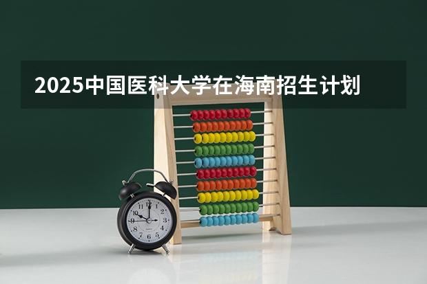 2025中国医科大学在海南招生计划预测
