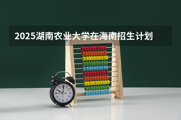 2025湖南农业大学在海南招生计划预测
