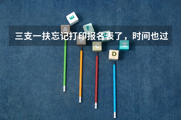 三支一扶忘记打印报名表了，时间也过了，怎么办呢，请问您是怎么解决的？
