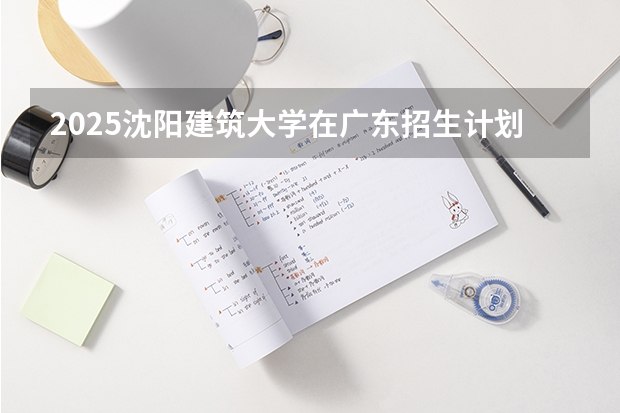 2025沈阳建筑大学在广东招生计划一览表